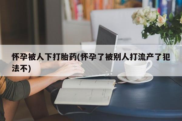 流产药网上专门卖店联系微信怀孕被人下打胎药(怀孕了被别人打流产了犯法不)