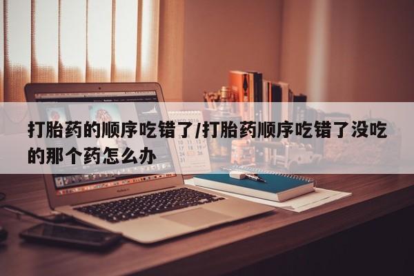 流产药网上专门卖店联系微信打胎药的顺序吃错了/打胎药顺序吃错了没吃的那个药怎么办