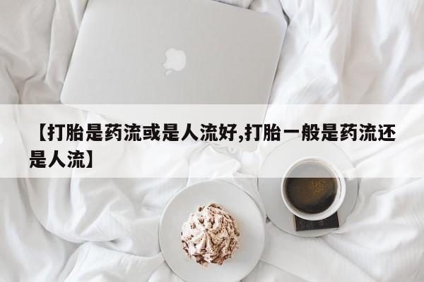 流产药网上专门卖店联系微信【打胎是药流或是人流好,打胎一般是药流还是人流】