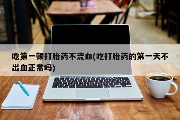 流产药网上专门卖店联系微信吃第一顿打胎药不流血(吃打胎药的第一天不出血正常吗)