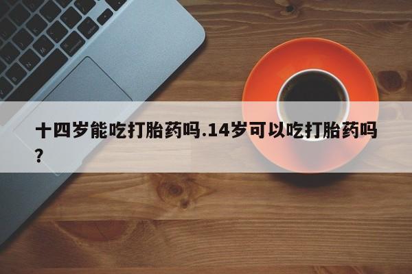 流产药网上专门卖店联系微信十四岁能吃打胎药吗.14岁可以吃打胎药吗？