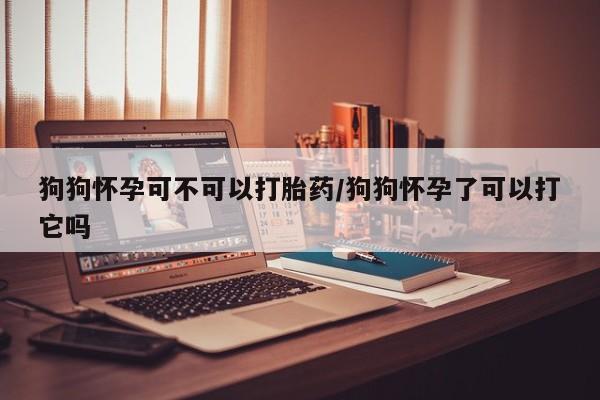 流产药网上专门卖店联系微信狗狗怀孕可不可以打胎药/狗狗怀孕了可以打它吗