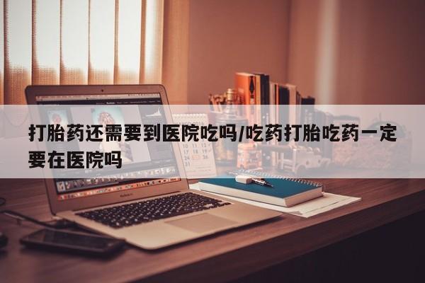 流产药网上专门卖店联系微信打胎药还需要到医院吃吗/吃药打胎吃药一定要在医院吗