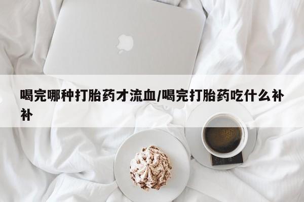 流产药网上专门卖店联系微信喝完哪种打胎药才流血/喝完打胎药吃什么补补