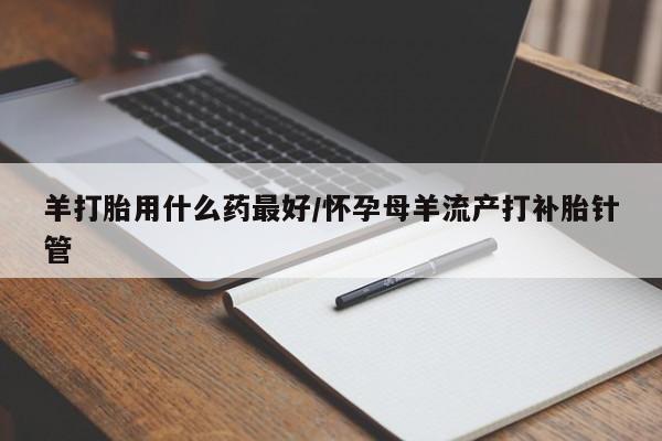流产药网上专门卖店联系微信羊打胎用什么药最好/怀孕母羊流产打补胎针管