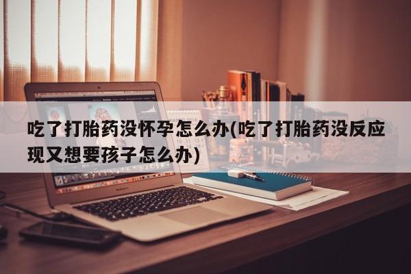 流产药网上专门卖店联系微信吃了打胎药没怀孕怎么办(吃了打胎药没反应现又想要孩子怎么办)