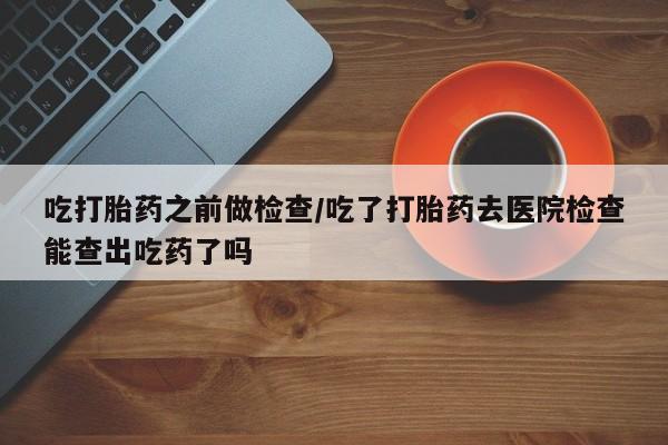 流产药网上专门卖店联系微信吃打胎药之前做检查/吃了打胎药去医院检查能查出吃药了吗