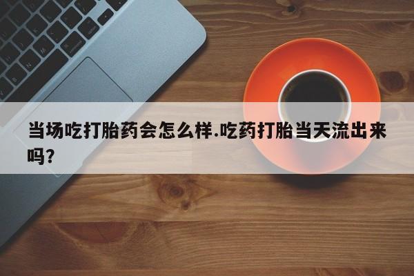 流产药网上专门卖店联系微信当场吃打胎药会怎么样.吃药打胎当天流出来吗？