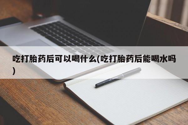 流产药网上专门卖店联系微信吃打胎药后可以喝什么(吃打胎药后能喝水吗)