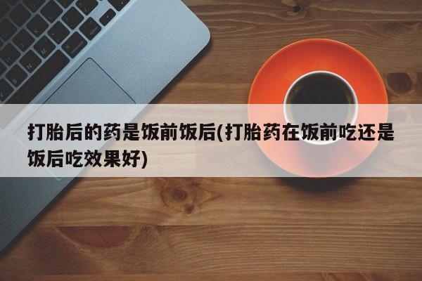 流产药网上专门卖店联系微信打胎后的药是饭前饭后(打胎药在饭前吃还是饭后吃效果好)
