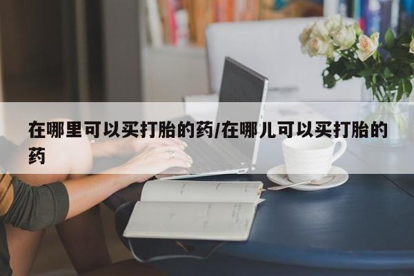 流产药网上专门卖店联系微信在哪里可以买打胎的药/在哪儿可以买打胎的药
