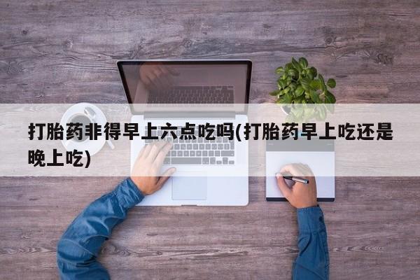 流产药网上专门卖店联系微信打胎药非得早上六点吃吗(打胎药早上吃还是晚上吃)