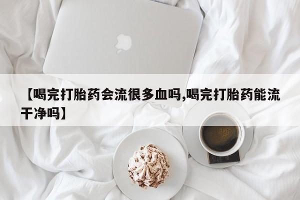 流产药网上专门卖店联系微信【喝完打胎药会流很多血吗,喝完打胎药能流干净吗】