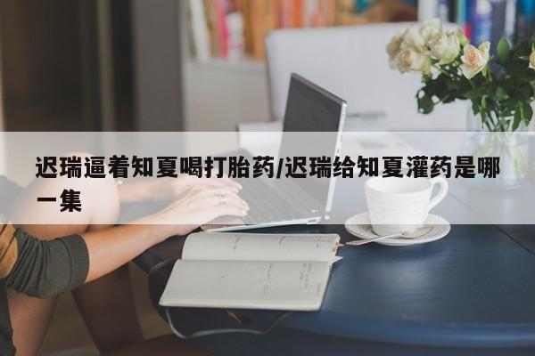 流产药网上专门卖店联系微信迟瑞逼着知夏喝打胎药/迟瑞给知夏灌药是哪一集