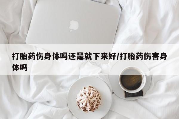 流产药网上专门卖店联系微信打胎药伤身体吗还是就下来好/打胎药伤害身体吗