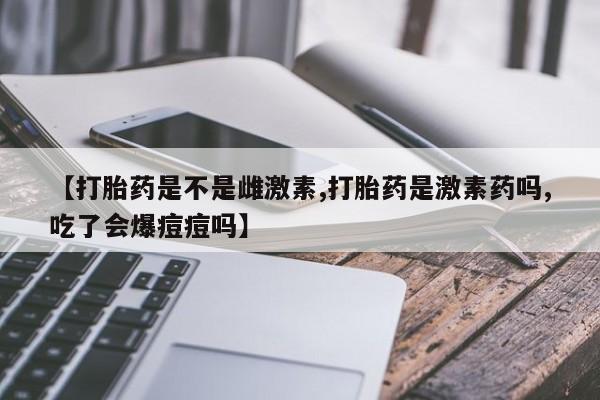 流产药网上专门卖店联系微信【打胎药是不是雌激素,打胎药是激素药吗,吃了会爆痘痘吗】