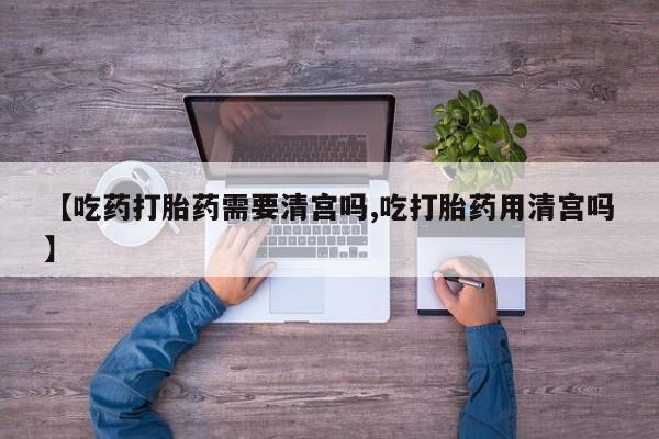 流产药网上专门卖店联系微信【吃药打胎药需要清宫吗,吃打胎药用清宫吗】