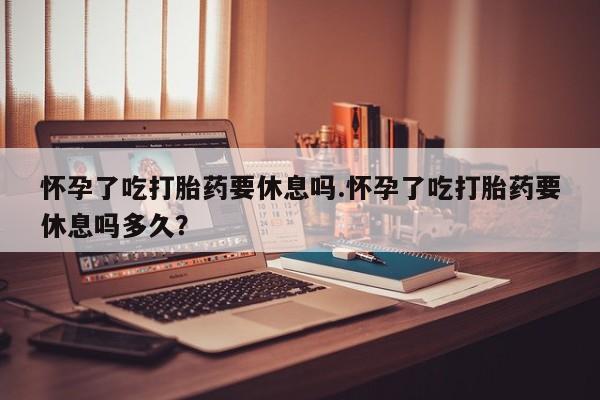 流产药网上专门卖店联系微信怀孕了吃打胎药要休息吗.怀孕了吃打胎药要休息吗多久？