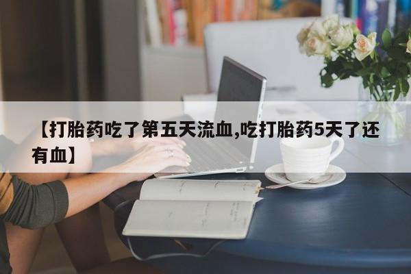 流产药网上专门卖店联系微信【打胎药吃了第五天流血,吃打胎药5天了还有血】