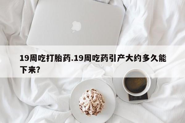 流产药网上专门卖店联系微信19周吃打胎药.19周吃药引产大约多久能下来？