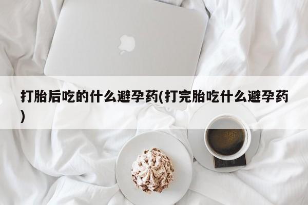 流产药网上专门卖店联系微信打胎后吃的什么避孕药(打完胎吃什么避孕药)
