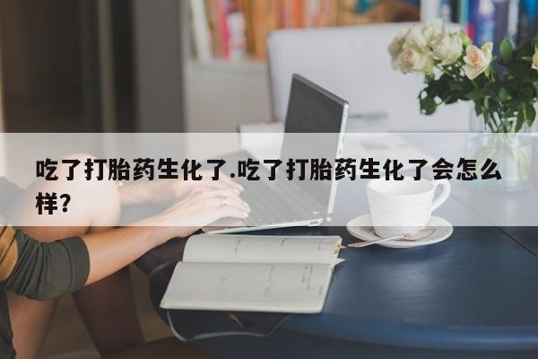 流产药网上专门卖店联系微信吃了打胎药生化了.吃了打胎药生化了会怎么样？