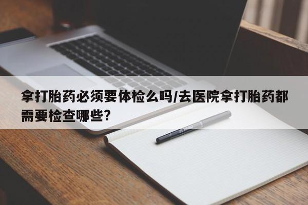流产药网上专门卖店联系微信拿打胎药必须要体检么吗/去医院拿打胎药都需要检查哪些?