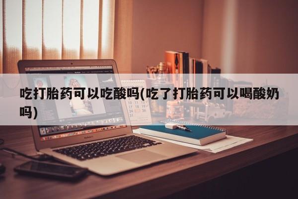 流产药网上专门卖店联系微信吃打胎药可以吃酸吗(吃了打胎药可以喝酸奶吗)