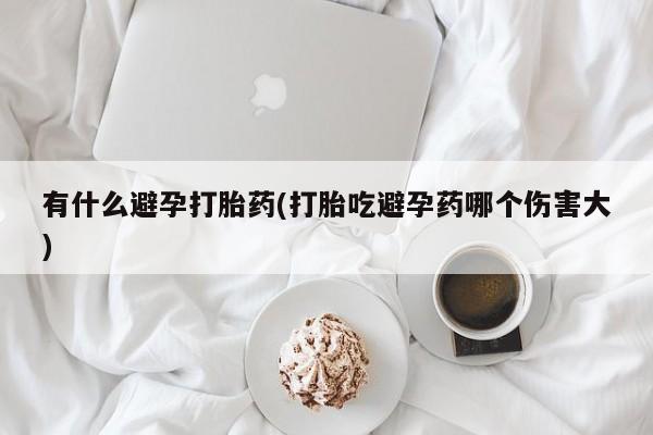 流产药网上专门卖店联系微信有什么避孕打胎药(打胎吃避孕药哪个伤害大)