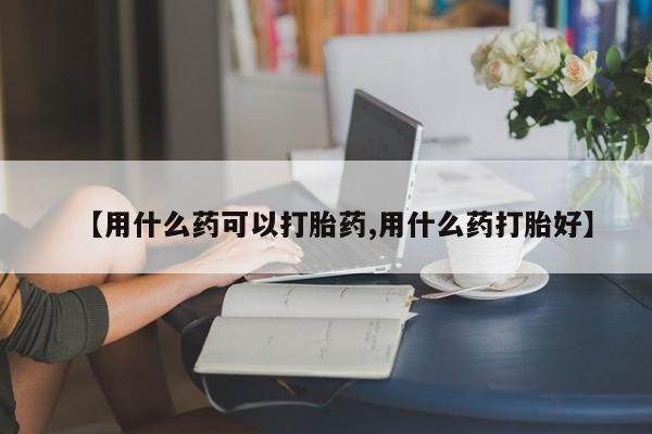 流产药网上专门卖店联系微信【用什么药可以打胎药,用什么药打胎好】