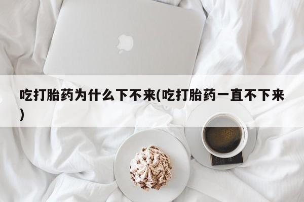 流产药网上专门卖店联系微信吃打胎药为什么下不来(吃打胎药一直不下来)