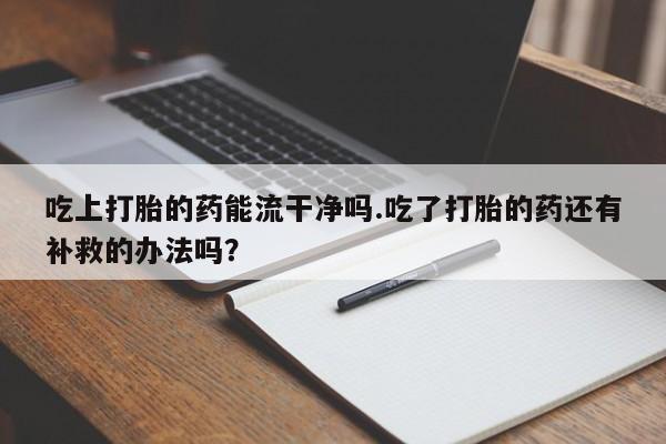 流产药网上专门卖店联系微信吃上打胎的药能流干净吗.吃了打胎的药还有补救的办法吗？