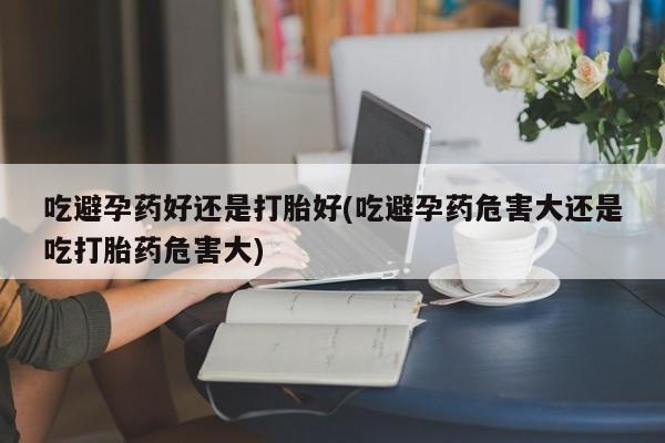 流产药网上专门卖店联系微信吃避孕药好还是打胎好(吃避孕药危害大还是吃打胎药危害大)
