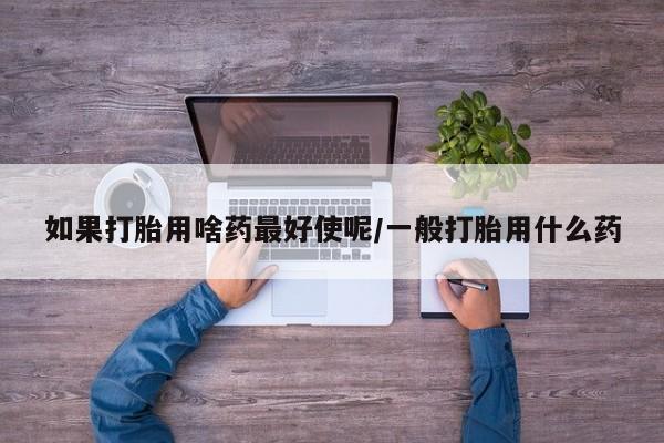 流产药网上专门卖店联系微信如果打胎用啥药最好使呢/一般打胎用什么药