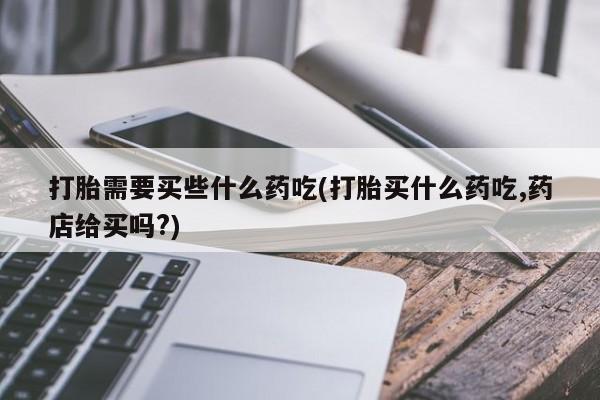 流产药网上专门卖店联系微信打胎需要买些什么药吃(打胎买什么药吃,药店给买吗?)