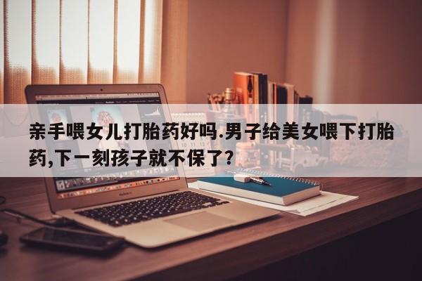 流产药网上专门卖店联系微信亲手喂女儿打胎药好吗.男子给美女喂下打胎药,下一刻孩子就不保了？