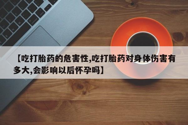 流产药网上专门卖店联系微信【吃打胎药的危害性,吃打胎药对身体伤害有多大,会影响以后怀孕吗】