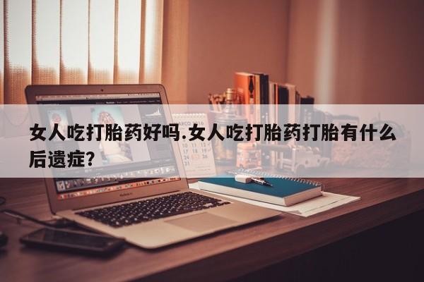 流产药网上专门卖店联系微信女人吃打胎药好吗.女人吃打胎药打胎有什么后遗症？